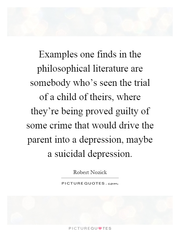 Examples one finds in the philosophical literature are somebody who's seen the trial of a child of theirs, where they're being proved guilty of some crime that would drive the parent into a depression, maybe a suicidal depression Picture Quote #1