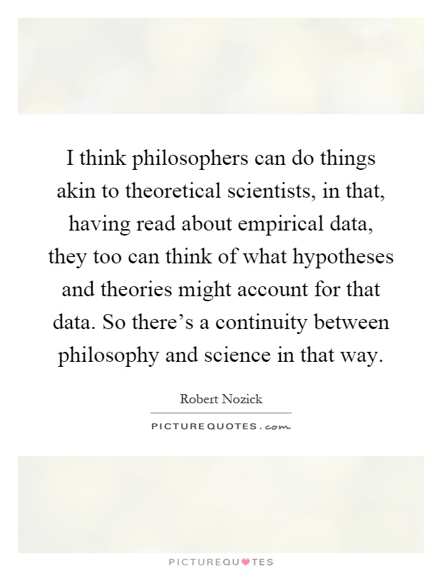 I think philosophers can do things akin to theoretical scientists, in that, having read about empirical data, they too can think of what hypotheses and theories might account for that data. So there's a continuity between philosophy and science in that way Picture Quote #1