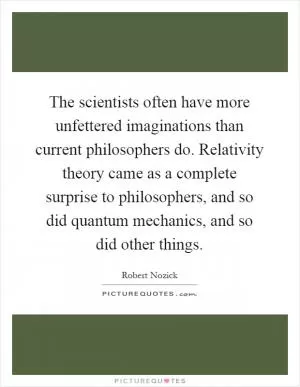 The scientists often have more unfettered imaginations than current philosophers do. Relativity theory came as a complete surprise to philosophers, and so did quantum mechanics, and so did other things Picture Quote #1