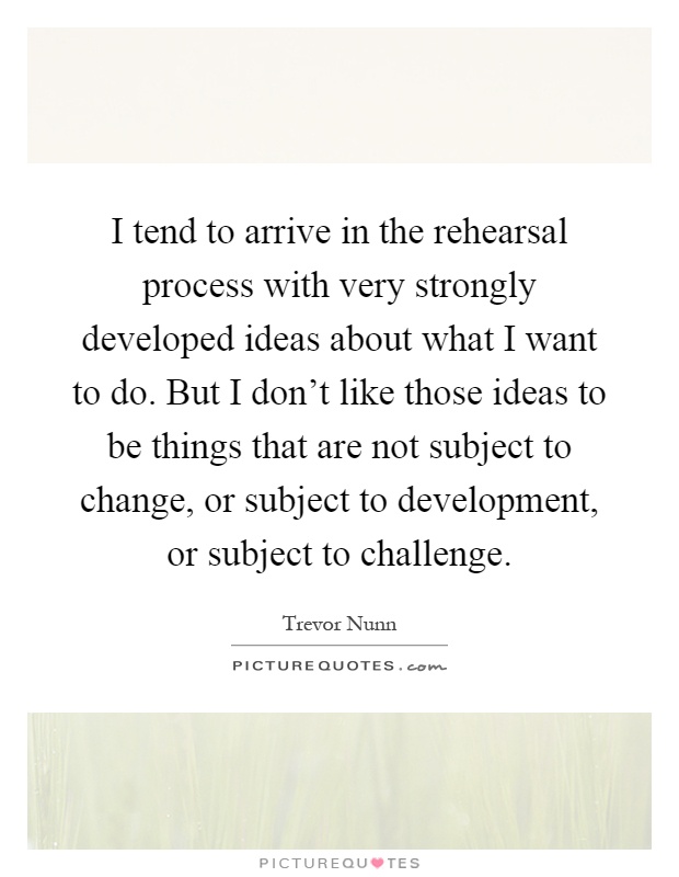 I tend to arrive in the rehearsal process with very strongly developed ideas about what I want to do. But I don't like those ideas to be things that are not subject to change, or subject to development, or subject to challenge Picture Quote #1