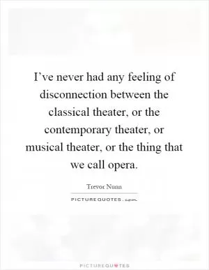 I’ve never had any feeling of disconnection between the classical theater, or the contemporary theater, or musical theater, or the thing that we call opera Picture Quote #1