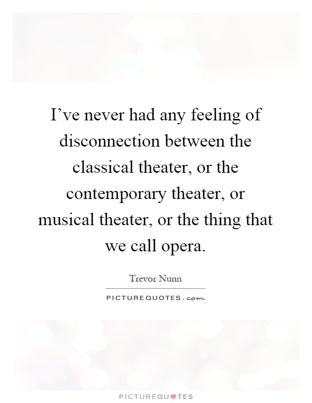 I've never had any feeling of disconnection between the classical theater, or the contemporary theater, or musical theater, or the thing that we call opera Picture Quote #1