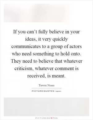 If you can’t fully believe in your ideas, it very quickly communicates to a group of actors who need something to hold onto. They need to believe that whatever criticism, whatever comment is received, is meant Picture Quote #1