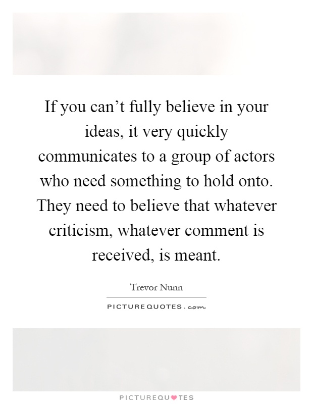 If you can't fully believe in your ideas, it very quickly communicates to a group of actors who need something to hold onto. They need to believe that whatever criticism, whatever comment is received, is meant Picture Quote #1