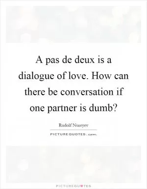 A pas de deux is a dialogue of love. How can there be conversation if one partner is dumb? Picture Quote #1