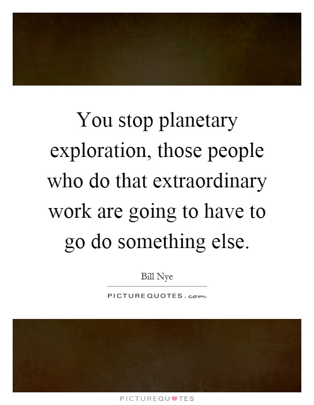 You stop planetary exploration, those people who do that extraordinary work are going to have to go do something else Picture Quote #1
