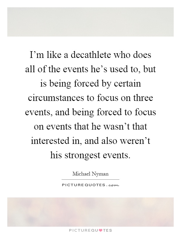 I'm like a decathlete who does all of the events he's used to, but is being forced by certain circumstances to focus on three events, and being forced to focus on events that he wasn't that interested in, and also weren't his strongest events Picture Quote #1