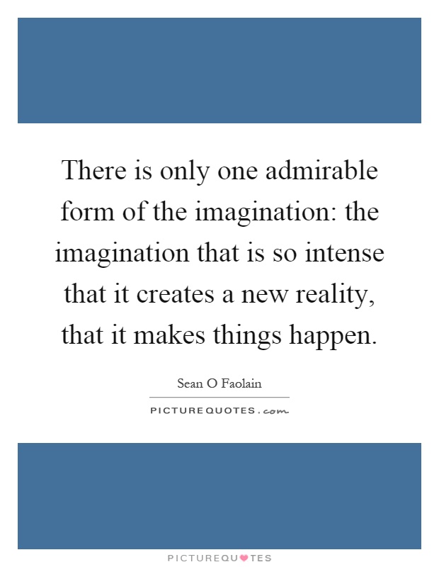 There is only one admirable form of the imagination: the imagination that is so intense that it creates a new reality, that it makes things happen Picture Quote #1