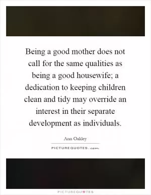 Being a good mother does not call for the same qualities as being a good housewife; a dedication to keeping children clean and tidy may override an interest in their separate development as individuals Picture Quote #1