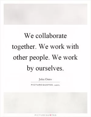 We collaborate together. We work with other people. We work by ourselves Picture Quote #1