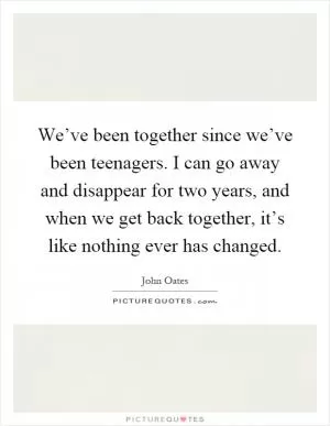 We’ve been together since we’ve been teenagers. I can go away and disappear for two years, and when we get back together, it’s like nothing ever has changed Picture Quote #1