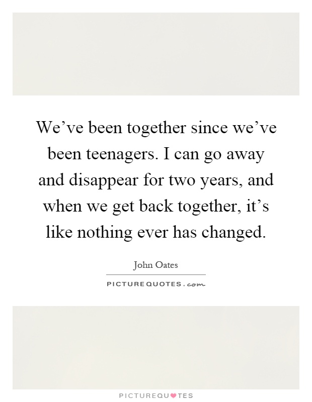 We've been together since we've been teenagers. I can go away and disappear for two years, and when we get back together, it's like nothing ever has changed Picture Quote #1