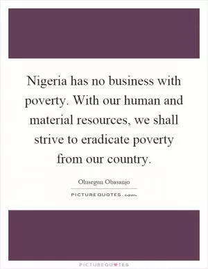 Nigeria has no business with poverty. With our human and material resources, we shall strive to eradicate poverty from our country Picture Quote #1
