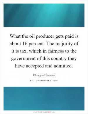 What the oil producer gets paid is about 16 percent. The majority of it is tax, which in fairness to the government of this country they have accepted and admitted Picture Quote #1