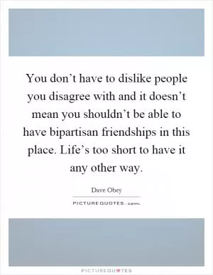 You don’t have to dislike people you disagree with and it doesn’t mean you shouldn’t be able to have bipartisan friendships in this place. Life’s too short to have it any other way Picture Quote #1