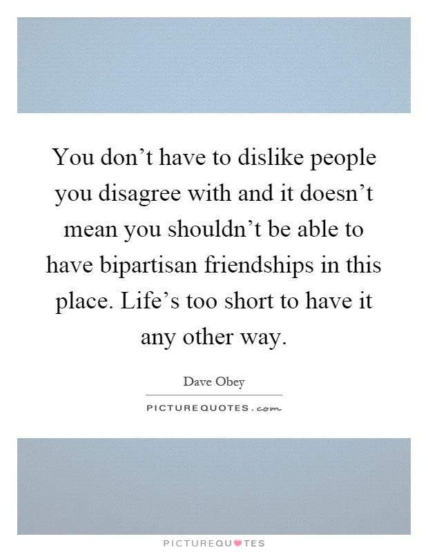 You don't have to dislike people you disagree with and it doesn't mean you shouldn't be able to have bipartisan friendships in this place. Life's too short to have it any other way Picture Quote #1