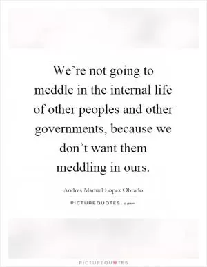 We’re not going to meddle in the internal life of other peoples and other governments, because we don’t want them meddling in ours Picture Quote #1