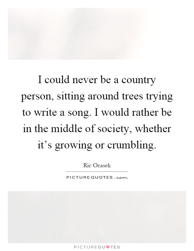 I could never be a country person, sitting around trees trying to write a song. I would rather be in the middle of society, whether it's growing or crumbling Picture Quote #1