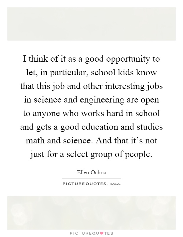 I think of it as a good opportunity to let, in particular, school kids know that this job and other interesting jobs in science and engineering are open to anyone who works hard in school and gets a good education and studies math and science. And that it's not just for a select group of people Picture Quote #1