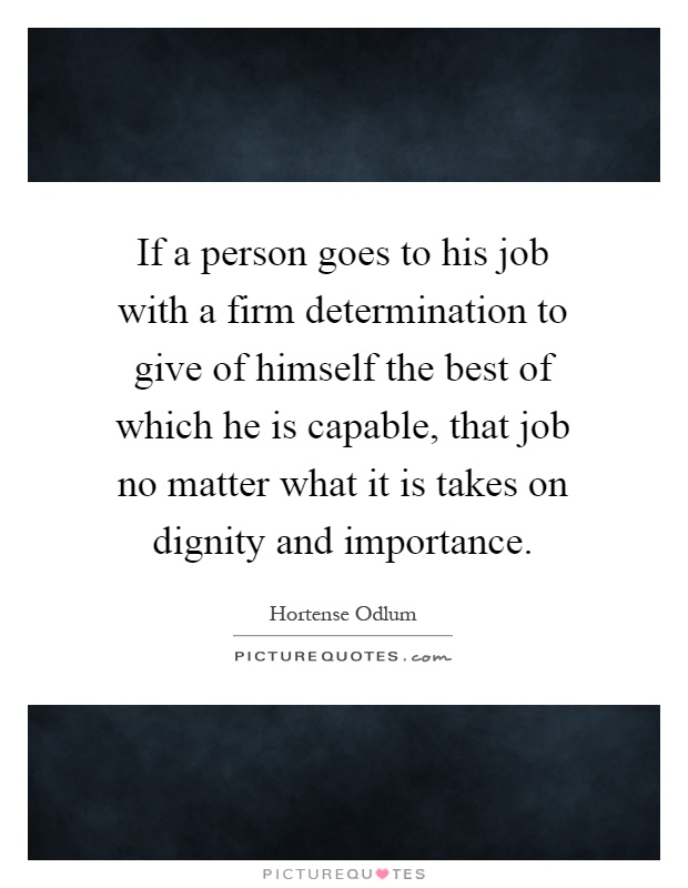 If a person goes to his job with a firm determination to give of himself the best of which he is capable, that job no matter what it is takes on dignity and importance Picture Quote #1
