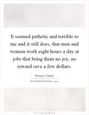 It seemed pathetic and terrible to me and it still does, that men and women work eight hours a day at jobs that bring them no joy, no reward save a few dollars Picture Quote #1