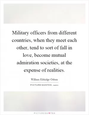 Military officers from different countries, when they meet each other, tend to sort of fall in love, become mutual admiration societies, at the expense of realities Picture Quote #1