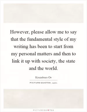 However, please allow me to say that the fundamental style of my writing has been to start from my personal matters and then to link it up with society, the state and the world Picture Quote #1