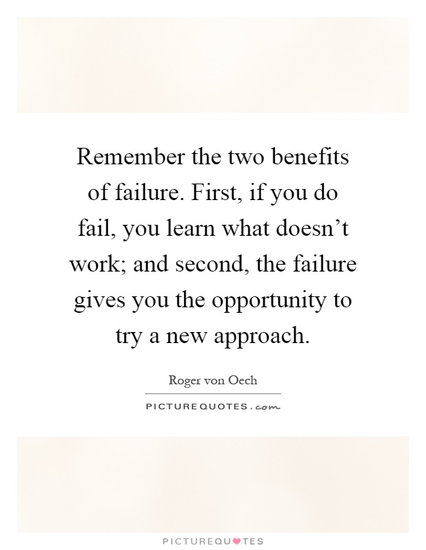Remember the two benefits of failure. First, if you do fail, you learn what doesn't work; and second, the failure gives you the opportunity to try a new approach Picture Quote #1
