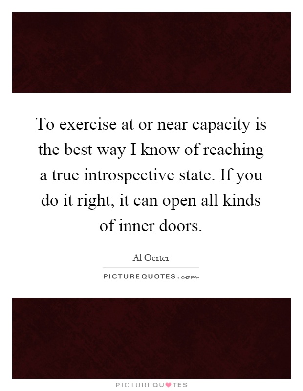To exercise at or near capacity is the best way I know of reaching a true introspective state. If you do it right, it can open all kinds of inner doors Picture Quote #1