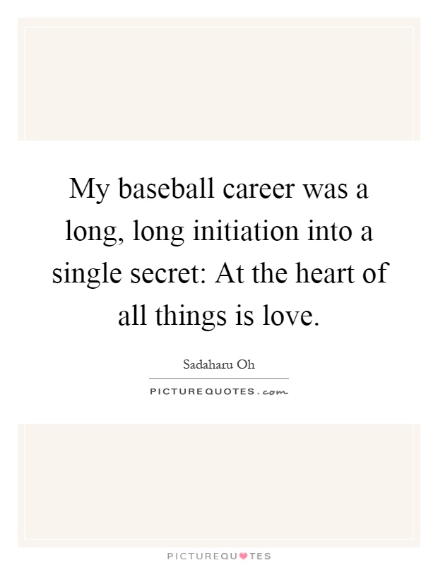 My baseball career was a long, long initiation into a single secret: At the heart of all things is love Picture Quote #1