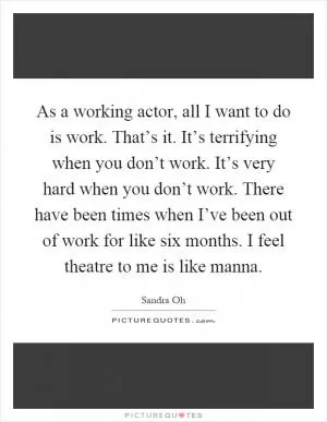 As a working actor, all I want to do is work. That’s it. It’s terrifying when you don’t work. It’s very hard when you don’t work. There have been times when I’ve been out of work for like six months. I feel theatre to me is like manna Picture Quote #1