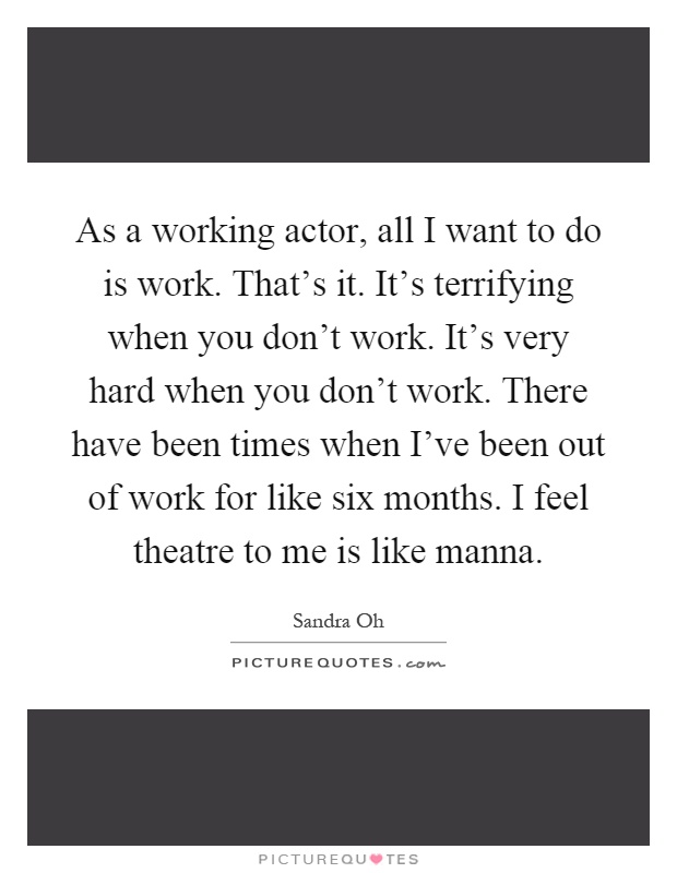 As a working actor, all I want to do is work. That's it. It's terrifying when you don't work. It's very hard when you don't work. There have been times when I've been out of work for like six months. I feel theatre to me is like manna Picture Quote #1