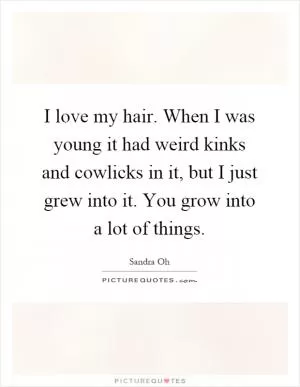 I love my hair. When I was young it had weird kinks and cowlicks in it, but I just grew into it. You grow into a lot of things Picture Quote #1