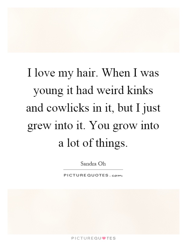 I love my hair. When I was young it had weird kinks and cowlicks in it, but I just grew into it. You grow into a lot of things Picture Quote #1