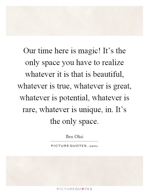 Our time here is magic! It's the only space you have to realize whatever it is that is beautiful, whatever is true, whatever is great, whatever is potential, whatever is rare, whatever is unique, in. It's the only space Picture Quote #1