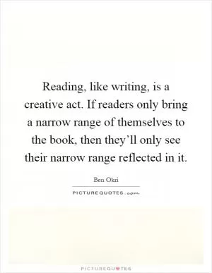 Reading, like writing, is a creative act. If readers only bring a narrow range of themselves to the book, then they’ll only see their narrow range reflected in it Picture Quote #1