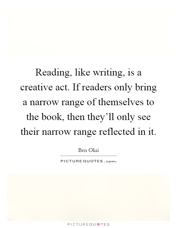 Reading, like writing, is a creative act. If readers only bring a narrow range of themselves to the book, then they'll only see their narrow range reflected in it Picture Quote #1