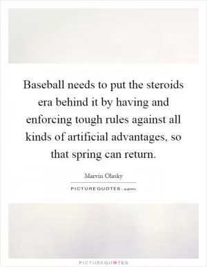 Baseball needs to put the steroids era behind it by having and enforcing tough rules against all kinds of artificial advantages, so that spring can return Picture Quote #1