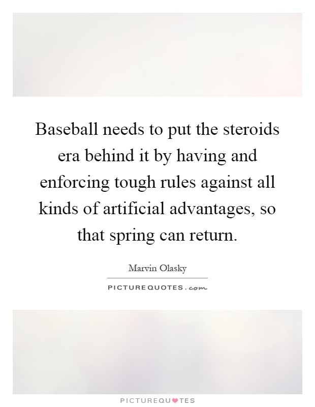 Baseball needs to put the steroids era behind it by having and enforcing tough rules against all kinds of artificial advantages, so that spring can return Picture Quote #1