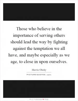 Those who believe in the importance of serving others should lead the way by fighting against the temptation we all have, and maybe especially as we age, to close in upon ourselves Picture Quote #1