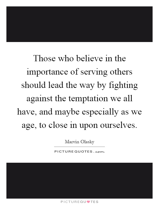 Those who believe in the importance of serving others should lead the way by fighting against the temptation we all have, and maybe especially as we age, to close in upon ourselves Picture Quote #1
