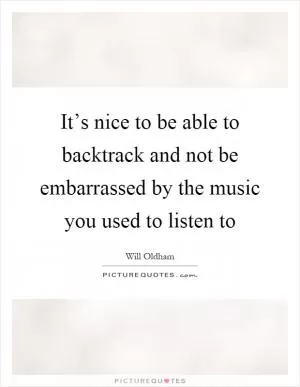 It’s nice to be able to backtrack and not be embarrassed by the music you used to listen to Picture Quote #1