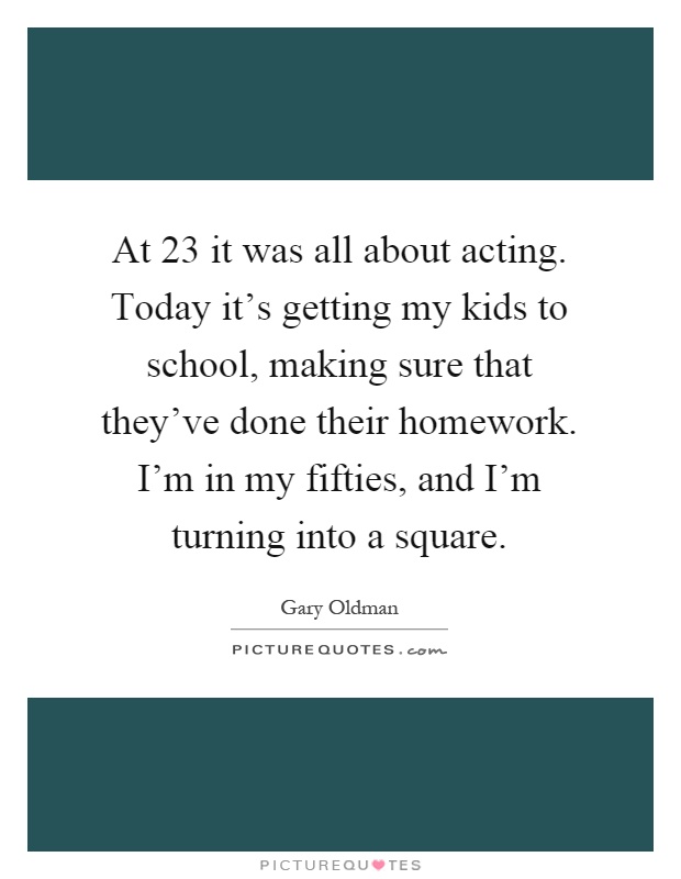 At 23 it was all about acting. Today it's getting my kids to school, making sure that they've done their homework. I'm in my fifties, and I'm turning into a square Picture Quote #1