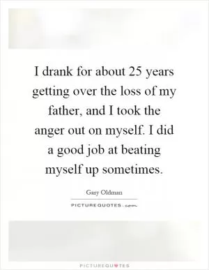 I drank for about 25 years getting over the loss of my father, and I took the anger out on myself. I did a good job at beating myself up sometimes Picture Quote #1