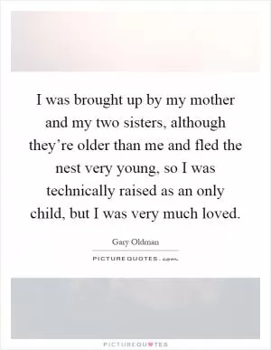 I was brought up by my mother and my two sisters, although they’re older than me and fled the nest very young, so I was technically raised as an only child, but I was very much loved Picture Quote #1