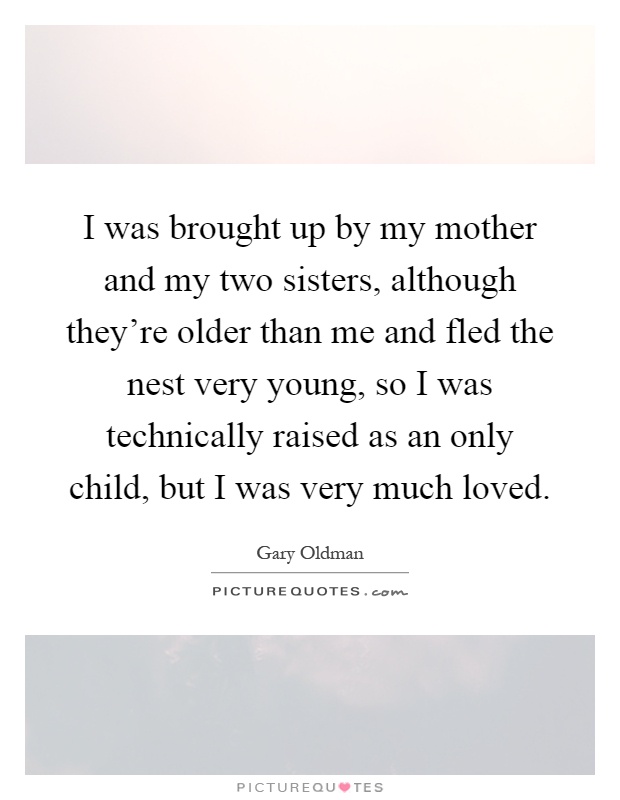 I was brought up by my mother and my two sisters, although they're older than me and fled the nest very young, so I was technically raised as an only child, but I was very much loved Picture Quote #1