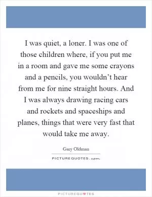 I was quiet, a loner. I was one of those children where, if you put me in a room and gave me some crayons and a pencils, you wouldn’t hear from me for nine straight hours. And I was always drawing racing cars and rockets and spaceships and planes, things that were very fast that would take me away Picture Quote #1
