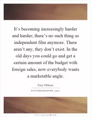 It’s becoming increasingly harder and harder; there’s no such thing as independent film anymore. There aren’t any, they don’t exist. In the old days you could go and get a certain amount of the budget with foreign sales, now everybody wants a marketable angle Picture Quote #1