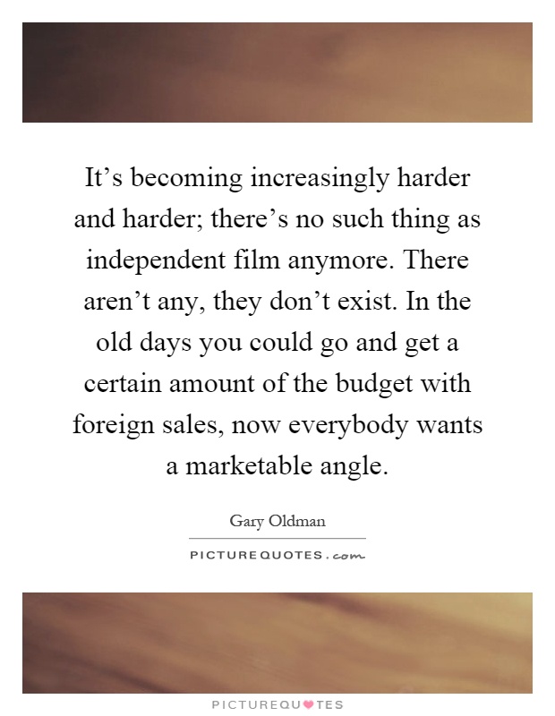 It's becoming increasingly harder and harder; there's no such thing as independent film anymore. There aren't any, they don't exist. In the old days you could go and get a certain amount of the budget with foreign sales, now everybody wants a marketable angle Picture Quote #1