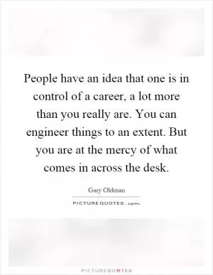People have an idea that one is in control of a career, a lot more than you really are. You can engineer things to an extent. But you are at the mercy of what comes in across the desk Picture Quote #1